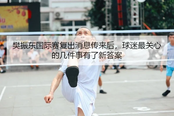 樊振东国际赛复出消息传来后，球迷最关心的几件事有了新答案